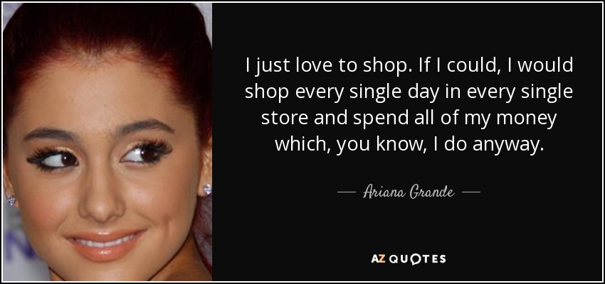 I just love to shop. If I could, I would shop every single day in every single store and spend all of my money which, you know, I do anyway. - Ariana Grande