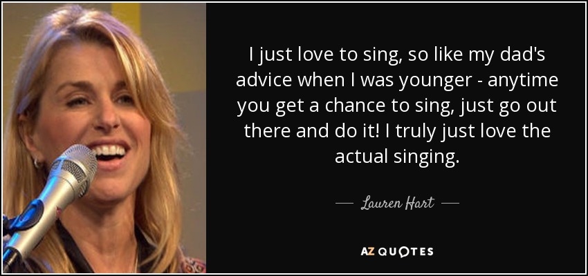 I just love to sing, so like my dad's advice when I was younger - anytime you get a chance to sing, just go out there and do it! I truly just love the actual singing. - Lauren Hart
