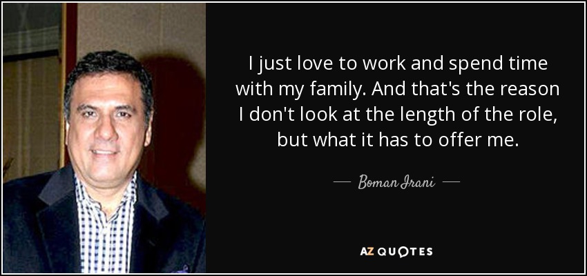 I just love to work and spend time with my family. And that's the reason I don't look at the length of the role, but what it has to offer me. - Boman Irani