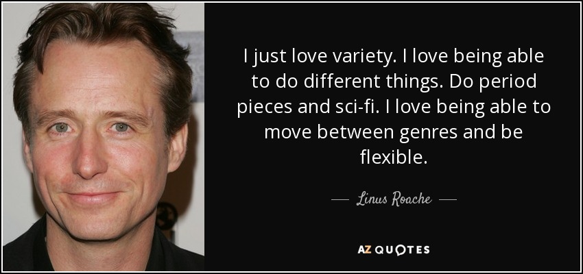 I just love variety. I love being able to do different things. Do period pieces and sci-fi. I love being able to move between genres and be flexible. - Linus Roache