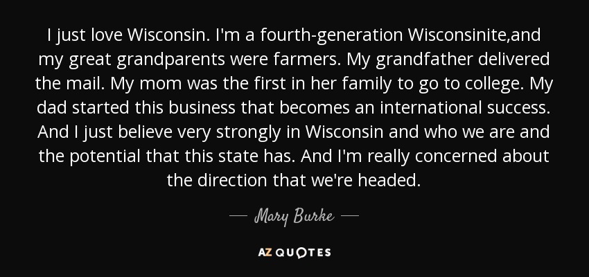 I just love Wisconsin. I'm a fourth-generation Wisconsinite,and my great grandparents were farmers. My grandfather delivered the mail. My mom was the first in her family to go to college. My dad started this business that becomes an international success. And I just believe very strongly in Wisconsin and who we are and the potential that this state has. And I'm really concerned about the direction that we're headed. - Mary Burke