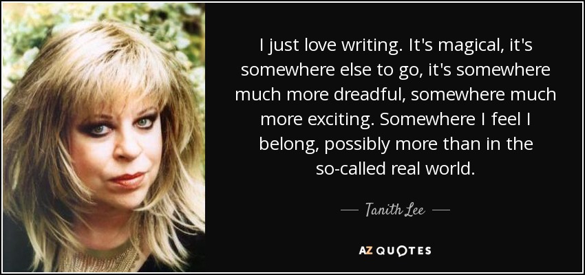 I just love writing. It's magical, it's somewhere else to go, it's somewhere much more dreadful, somewhere much more exciting. Somewhere I feel I belong, possibly more than in the so-called real world. - Tanith Lee