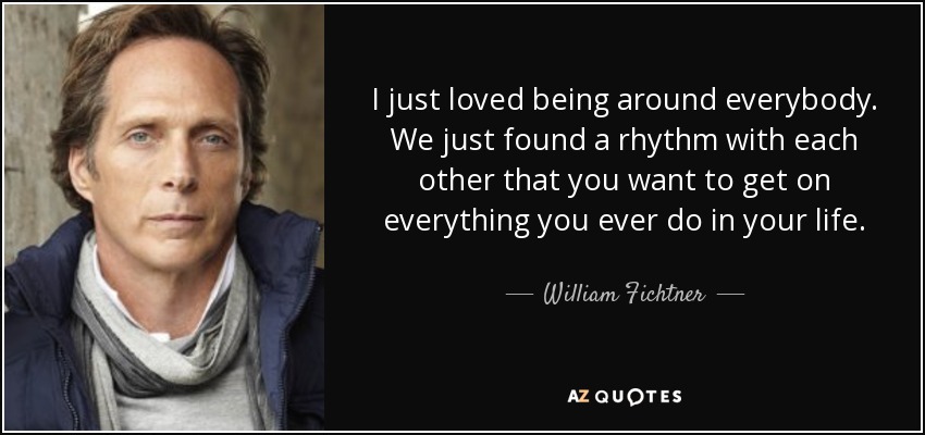 I just loved being around everybody. We just found a rhythm with each other that you want to get on everything you ever do in your life. - William Fichtner