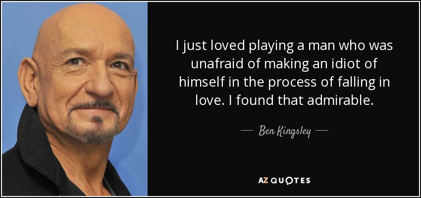 I just loved playing a man who was unafraid of making an idiot of himself in the process of falling in love. I found that admirable. - Ben Kingsley