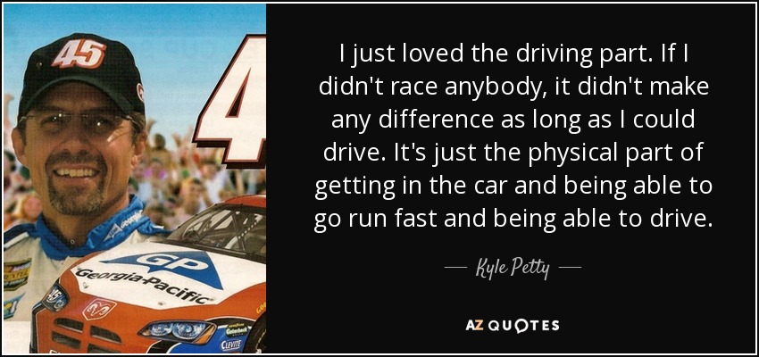 I just loved the driving part. If I didn't race anybody, it didn't make any difference as long as I could drive. It's just the physical part of getting in the car and being able to go run fast and being able to drive. - Kyle Petty