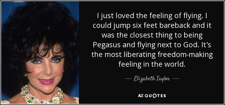 I just loved the feeling of flying. I could jump six feet bareback and it was the closest thing to being Pegasus and flying next to God. It's the most liberating freedom-making feeling in the world. - Elizabeth Taylor