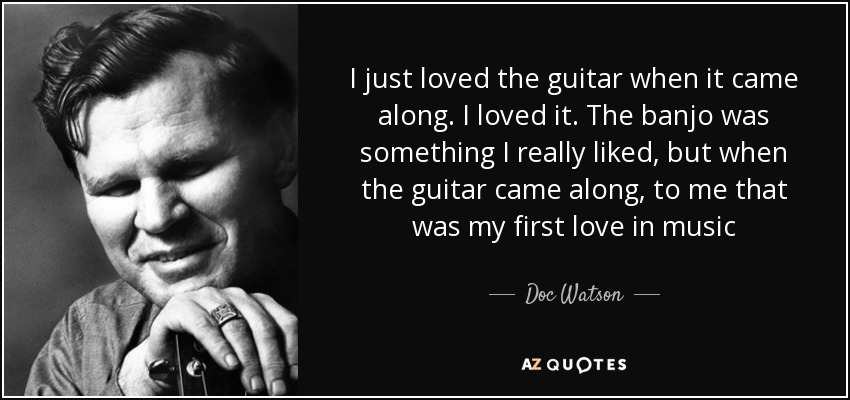 I just loved the guitar when it came along. I loved it. The banjo was something I really liked, but when the guitar came along, to me that was my first love in music - Doc Watson