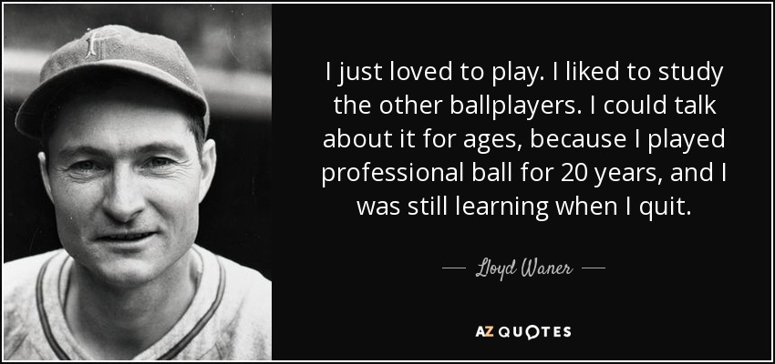 I just loved to play. I liked to study the other ballplayers. I could talk about it for ages, because I played professional ball for 20 years, and I was still learning when I quit. - Lloyd Waner