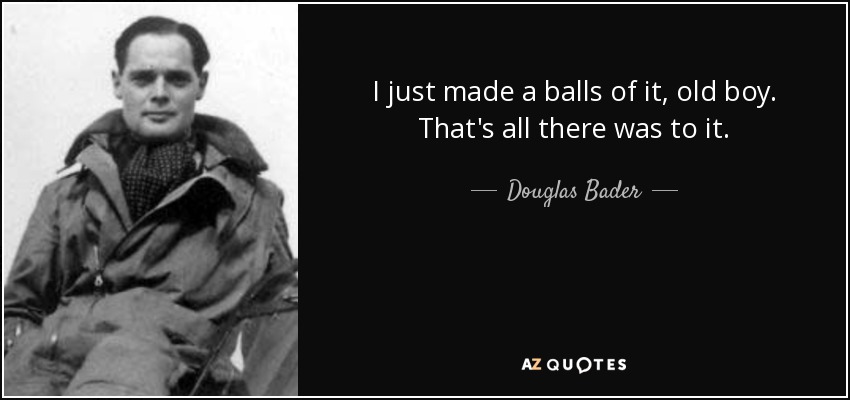 I just made a balls of it, old boy. That's all there was to it. - Douglas Bader