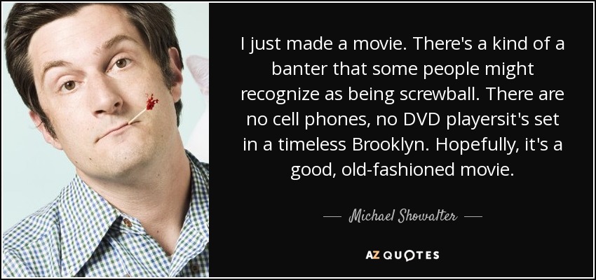 I just made a movie. There's a kind of a banter that some people might recognize as being screwball. There are no cell phones, no DVD playersit's set in a timeless Brooklyn. Hopefully, it's a good, old-fashioned movie. - Michael Showalter