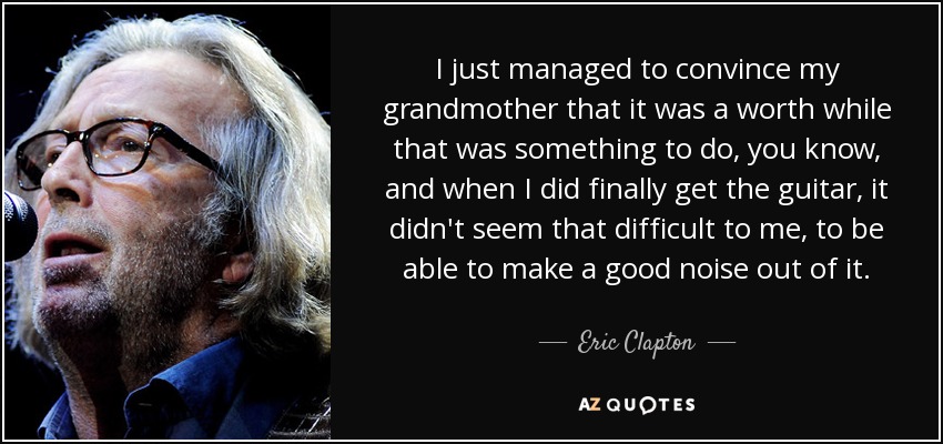 I just managed to convince my grandmother that it was a worth while that was something to do, you know, and when I did finally get the guitar, it didn't seem that difficult to me, to be able to make a good noise out of it. - Eric Clapton