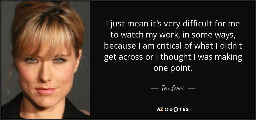 I just mean it's very difficult for me to watch my work, in some ways, because I am critical of what I didn't get across or I thought I was making one point. - Tea Leoni