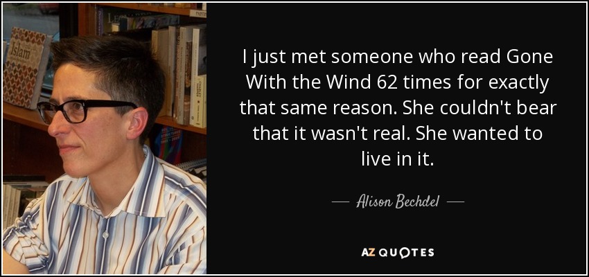 I just met someone who read Gone With the Wind 62 times for exactly that same reason. She couldn't bear that it wasn't real. She wanted to live in it. - Alison Bechdel