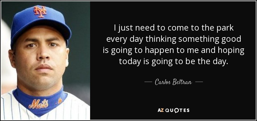 I just need to come to the park every day thinking something good is going to happen to me and hoping today is going to be the day. - Carlos Beltran