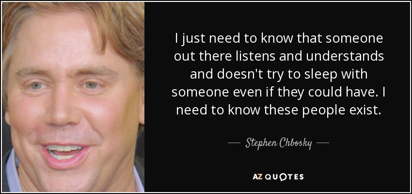 I just need to know that someone out there listens and understands and doesn't try to sleep with someone even if they could have. I need to know these people exist. - Stephen Chbosky