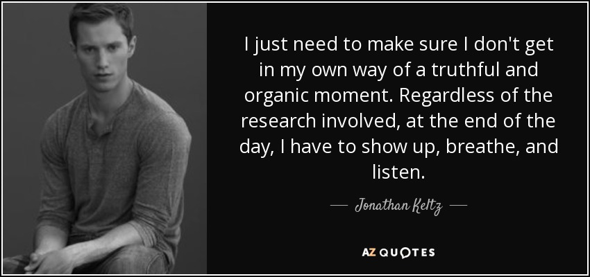 I just need to make sure I don't get in my own way of a truthful and organic moment. Regardless of the research involved, at the end of the day, I have to show up, breathe, and listen. - Jonathan Keltz