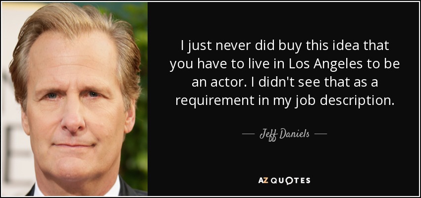 I just never did buy this idea that you have to live in Los Angeles to be an actor. I didn't see that as a requirement in my job description. - Jeff Daniels