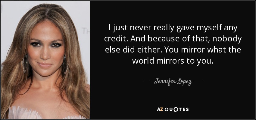 I just never really gave myself any credit. And because of that, nobody else did either. You mirror what the world mirrors to you. - Jennifer Lopez