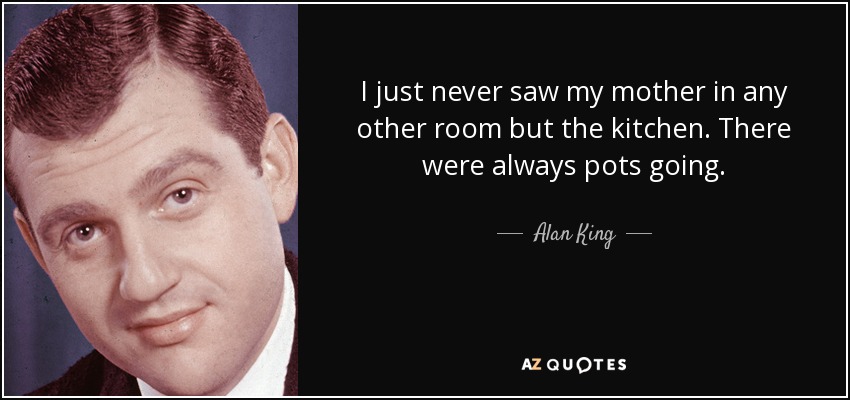I just never saw my mother in any other room but the kitchen. There were always pots going. - Alan King