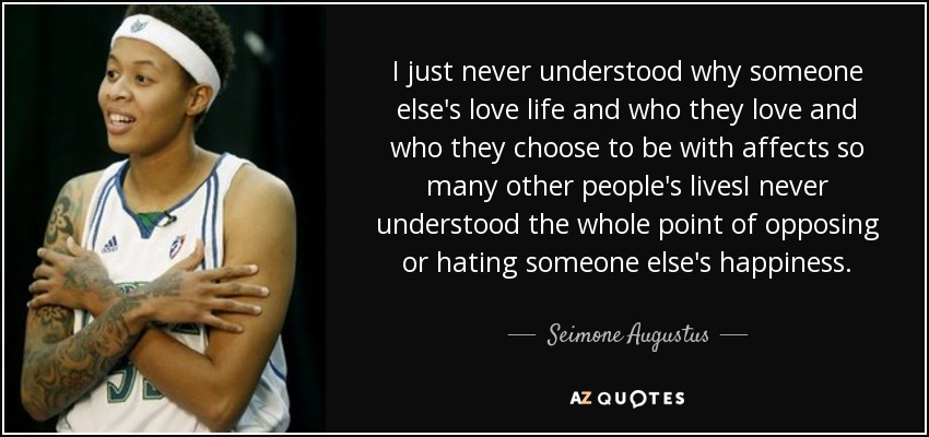 I just never understood why someone else's love life and who they love and who they choose to be with affects so many other people's livesI never understood the whole point of opposing or hating someone else's happiness. - Seimone Augustus
