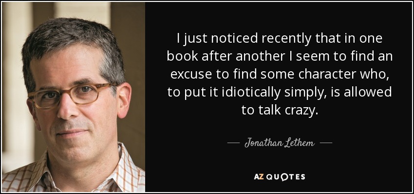 I just noticed recently that in one book after another I seem to find an excuse to find some character who, to put it idiotically simply, is allowed to talk crazy. - Jonathan Lethem