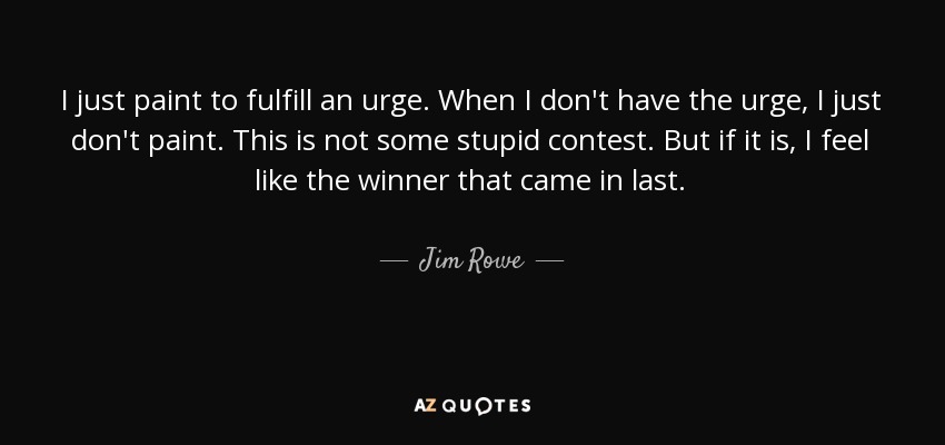 I just paint to fulfill an urge. When I don't have the urge, I just don't paint. This is not some stupid contest. But if it is, I feel like the winner that came in last. - Jim Rowe