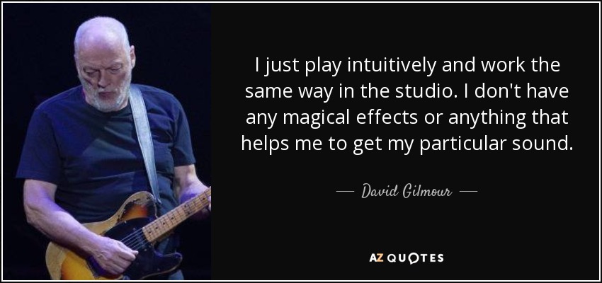 I just play intuitively and work the same way in the studio. I don't have any magical effects or anything that helps me to get my particular sound. - David Gilmour