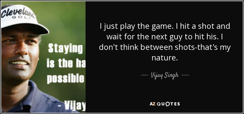 I just play the game. I hit a shot and wait for the next guy to hit his. I don't think between shots-that's my nature. - Vijay Singh