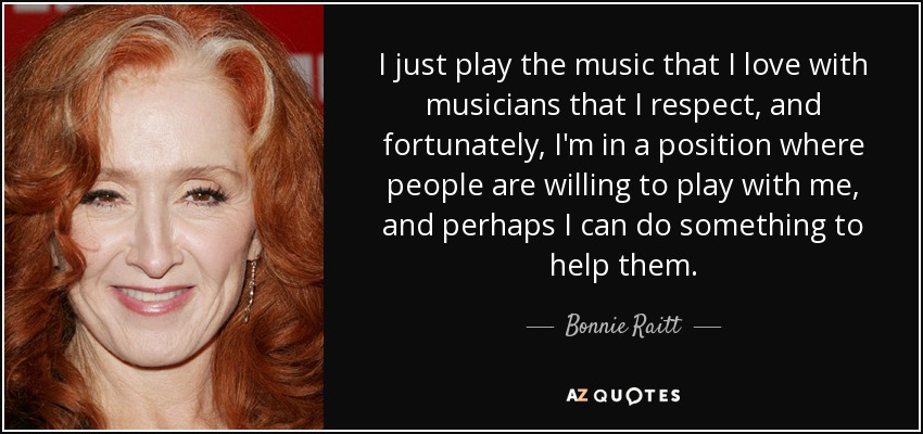 I just play the music that I love with musicians that I respect, and fortunately, I'm in a position where people are willing to play with me, and perhaps I can do something to help them. - Bonnie Raitt