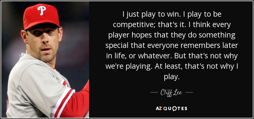 I just play to win. I play to be competitive; that's it. I think every player hopes that they do something special that everyone remembers later in life, or whatever. But that's not why we're playing. At least, that's not why I play. - Cliff Lee