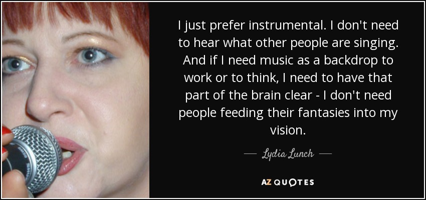 I just prefer instrumental. I don't need to hear what other people are singing. And if I need music as a backdrop to work or to think, I need to have that part of the brain clear - I don't need people feeding their fantasies into my vision. - Lydia Lunch