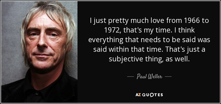 I just pretty much love from 1966 to 1972, that's my time. I think everything that needs to be said was said within that time. That's just a subjective thing, as well. - Paul Weller