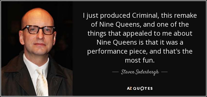 I just produced Criminal, this remake of Nine Queens, and one of the things that appealed to me about Nine Queens is that it was a performance piece, and that's the most fun. - Steven Soderbergh