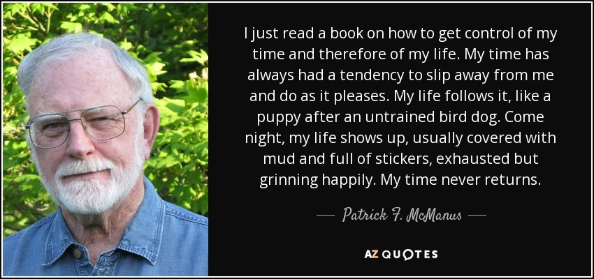 I just read a book on how to get control of my time and therefore of my life. My time has always had a tendency to slip away from me and do as it pleases. My life follows it, like a puppy after an untrained bird dog. Come night, my life shows up, usually covered with mud and full of stickers, exhausted but grinning happily. My time never returns. - Patrick F. McManus