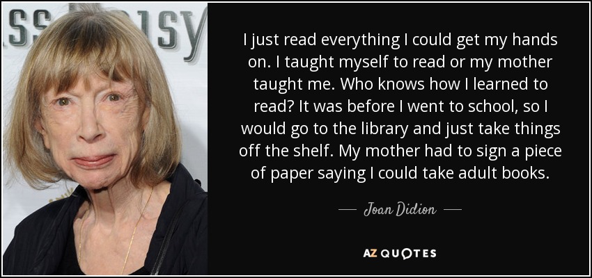 I just read everything I could get my hands on. I taught myself to read or my mother taught me. Who knows how I learned to read? It was before I went to school, so I would go to the library and just take things off the shelf. My mother had to sign a piece of paper saying I could take adult books. - Joan Didion