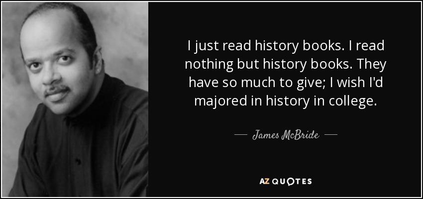 I just read history books. I read nothing but history books. They have so much to give; I wish I'd majored in history in college. - James McBride