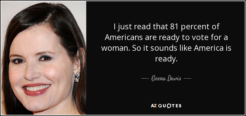 I just read that 81 percent of Americans are ready to vote for a woman. So it sounds like America is ready. - Geena Davis