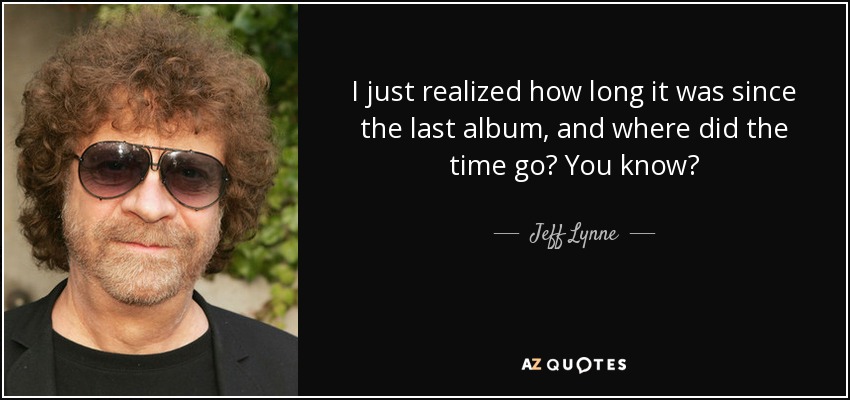 I just realized how long it was since the last album, and where did the time go? You know? - Jeff Lynne