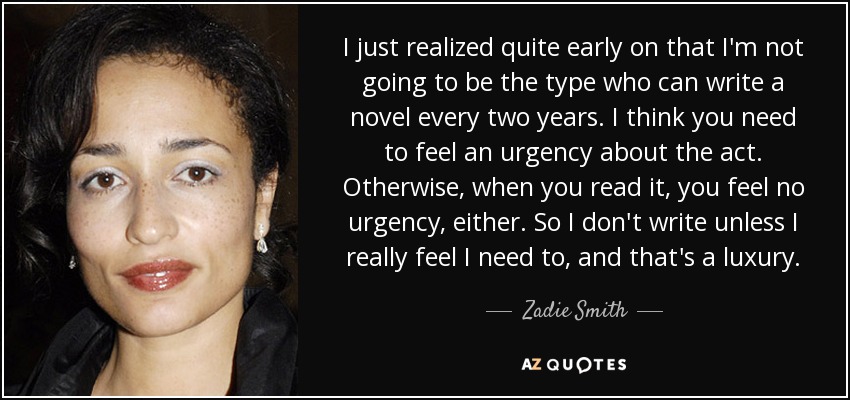 I just realized quite early on that I'm not going to be the type who can write a novel every two years. I think you need to feel an urgency about the act. Otherwise, when you read it, you feel no urgency, either. So I don't write unless I really feel I need to, and that's a luxury. - Zadie Smith