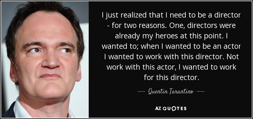 I just realized that I need to be a director - for two reasons. One, directors were already my heroes at this point. I wanted to; when I wanted to be an actor I wanted to work with this director. Not work with this actor, I wanted to work for this director. - Quentin Tarantino