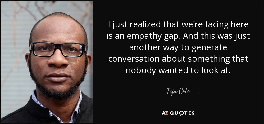 I just realized that we're facing here is an empathy gap. And this was just another way to generate conversation about something that nobody wanted to look at. - Teju Cole