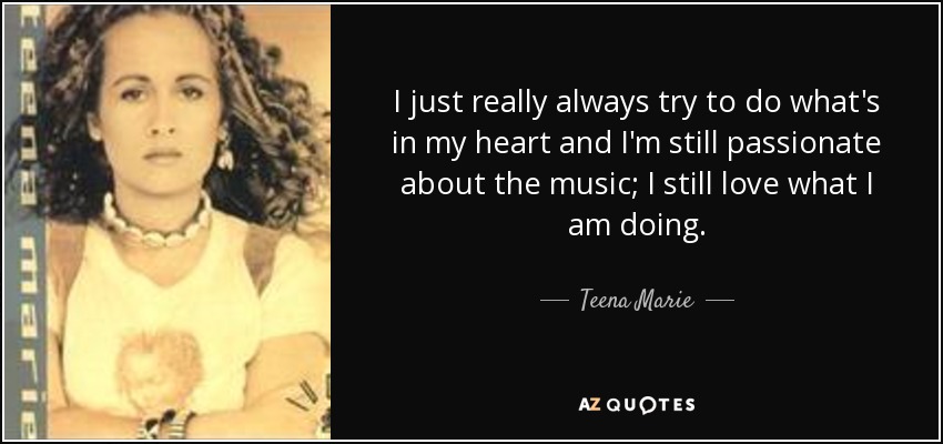 I just really always try to do what's in my heart and I'm still passionate about the music; I still love what I am doing. - Teena Marie