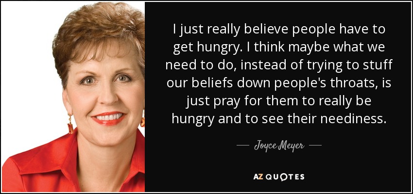 I just really believe people have to get hungry. I think maybe what we need to do, instead of trying to stuff our beliefs down people's throats, is just pray for them to really be hungry and to see their neediness. - Joyce Meyer