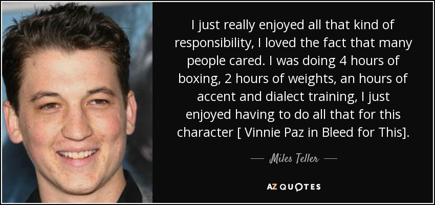 I just really enjoyed all that kind of responsibility, I loved the fact that many people cared. I was doing 4 hours of boxing, 2 hours of weights, an hours of accent and dialect training, I just enjoyed having to do all that for this character [ Vinnie Paz in Bleed for This]. - Miles Teller