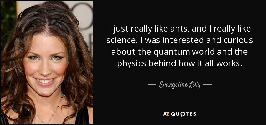 I just really like ants, and I really like science. I was interested and curious about the quantum world and the physics behind how it all works. - Evangeline Lilly
