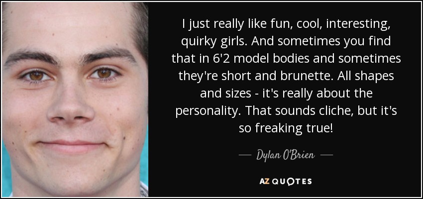 I just really like fun, cool, interesting, quirky girls. And sometimes you find that in 6'2 model bodies and sometimes they're short and brunette. All shapes and sizes - it's really about the personality. That sounds cliche, but it's so freaking true! - Dylan O'Brien