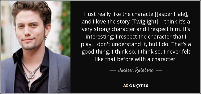 I just really like the characte [Jasper Hale], and I love the story [Twiglight], I think it's a very strong character and I respect him. It's interesting; I respect the character that I play. I don't understand it, but I do. That's a good thing. I think so, I think so. I never felt like that before with a character. - Jackson Rathbone
