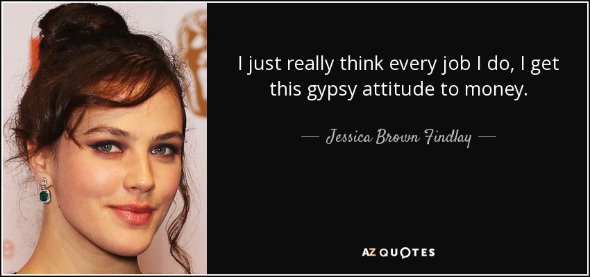 I just really think every job I do, I get this gypsy attitude to money. - Jessica Brown Findlay