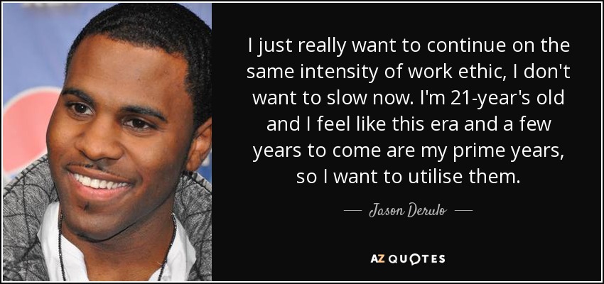 I just really want to continue on the same intensity of work ethic, I don't want to slow now. I'm 21-year's old and I feel like this era and a few years to come are my prime years, so I want to utilise them. - Jason Derulo