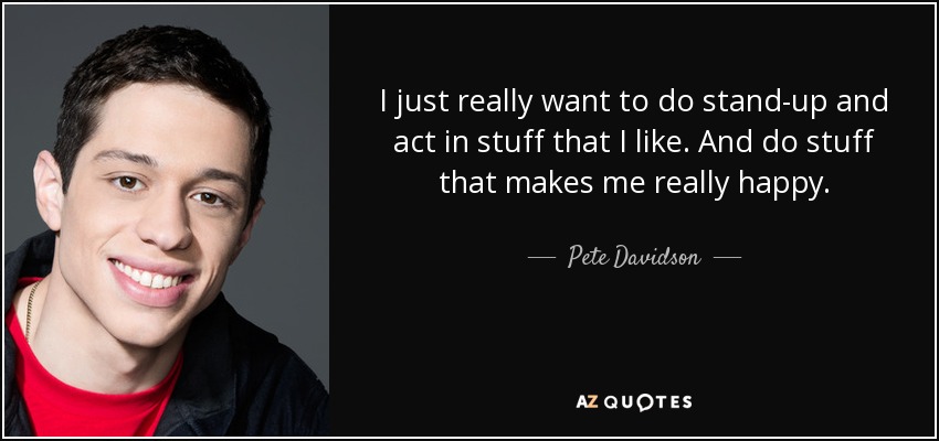 I just really want to do stand-up and act in stuff that I like. And do stuff that makes me really happy. - Pete Davidson